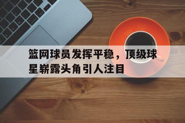 篮网球员发挥平稳，顶级球星崭露头角引人注目的简单介绍