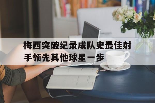 关于梅西突破纪录成队史最佳射手领先其他球星一步的信息