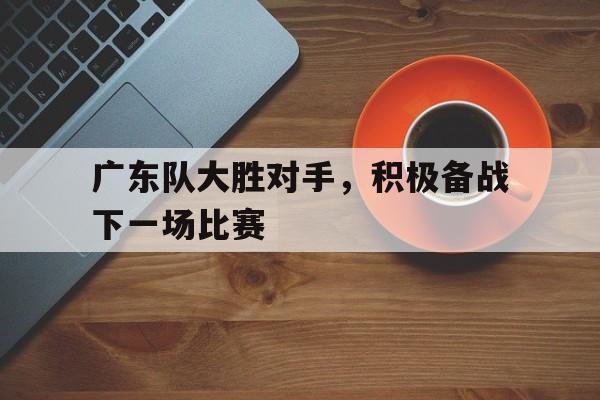 广东队大胜对手，积极备战下一场比赛的简单介绍