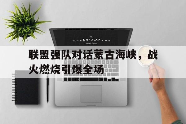 关于联盟强队对话蒙古海峡，战火燃烧引爆全场的信息