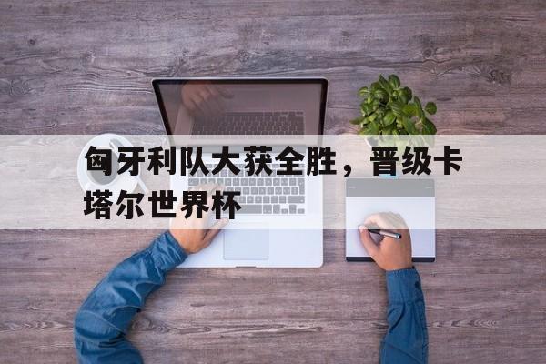 匈牙利队大获全胜，晋级卡塔尔世界杯