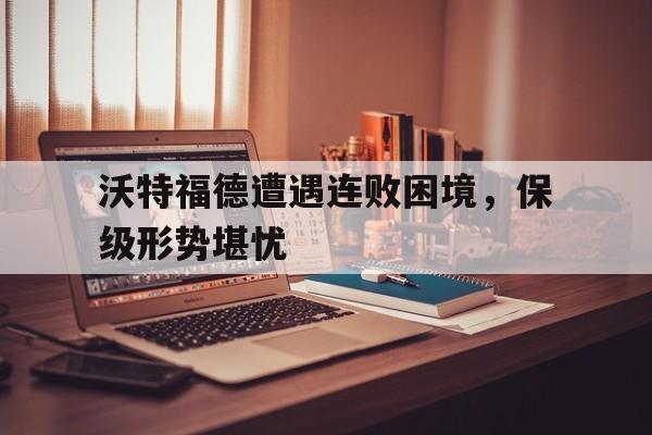 包含沃特福德遭遇连败困境，保级形势堪忧的词条
