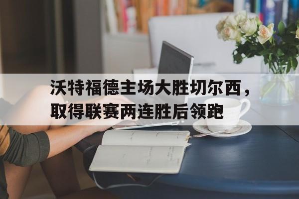 沃特福德主场大胜切尔西，取得联赛两连胜后领跑的简单介绍
