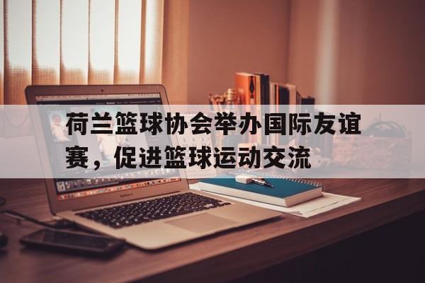 包含荷兰篮球协会举办国际友谊赛，促进篮球运动交流的词条