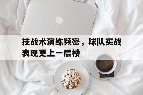 关于技战术演练频密，球队实战表现更上一层楼的信息