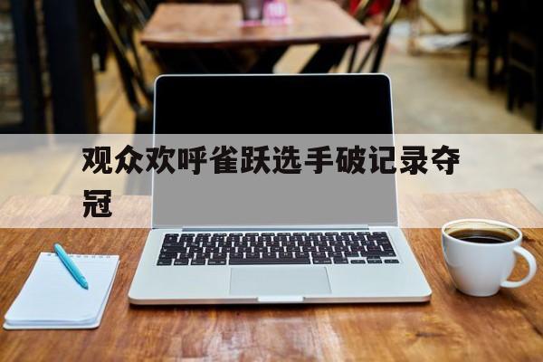 观众欢呼雀跃选手破记录夺冠