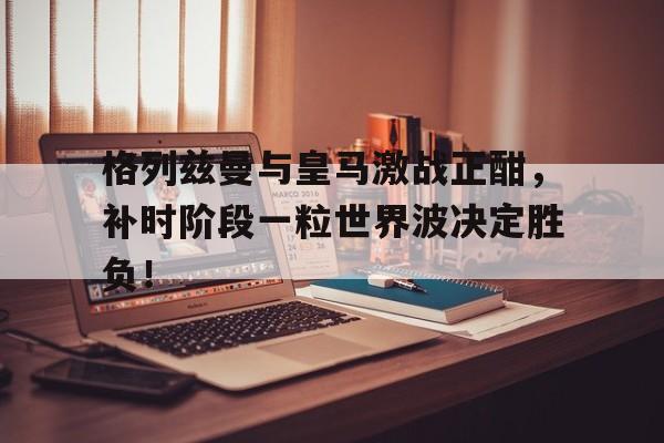格列兹曼与皇马激战正酣，补时阶段一粒世界波决定胜负！