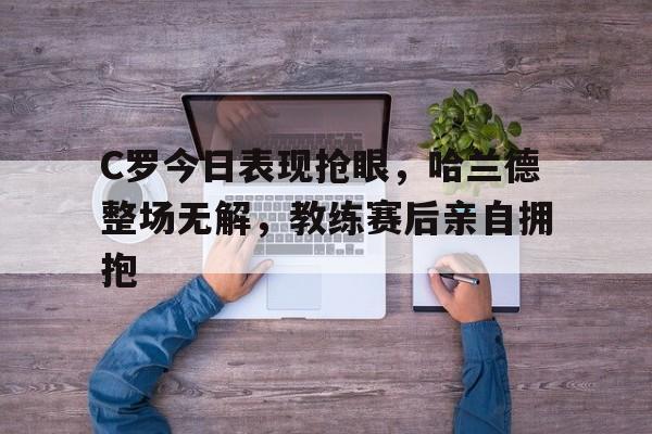 C罗今日表现抢眼，哈兰德整场无解，教练赛后亲自拥抱