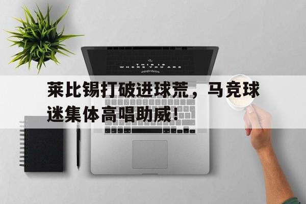 莱比锡打破进球荒，马竞球迷集体高唱助威！