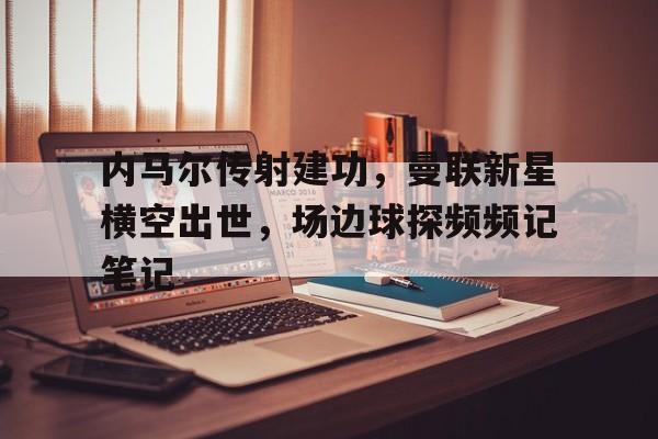 内马尔传射建功,曼联新星横空出世,场边球探频频记笔记 内马尔传射建功,曼联新星横空出世,场边球探频频记笔记