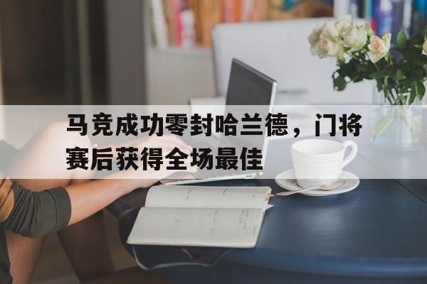 马竞成功零封哈兰德，门将赛后获得全场最佳马竞成功零封哈兰德,门将赛后获得全场最佳进球