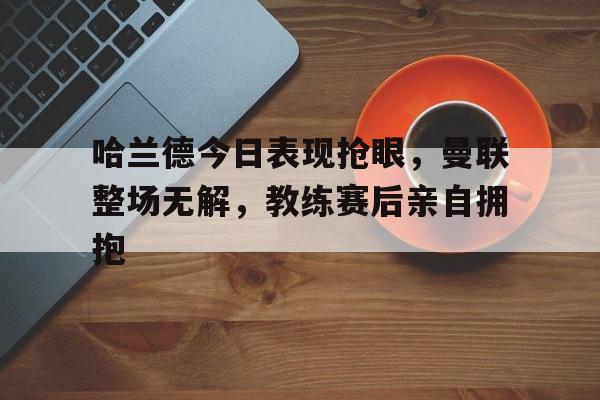 哈兰德今日表现抢眼，曼联整场无解，教练赛后亲自拥抱哈兰德跑起来多可怕