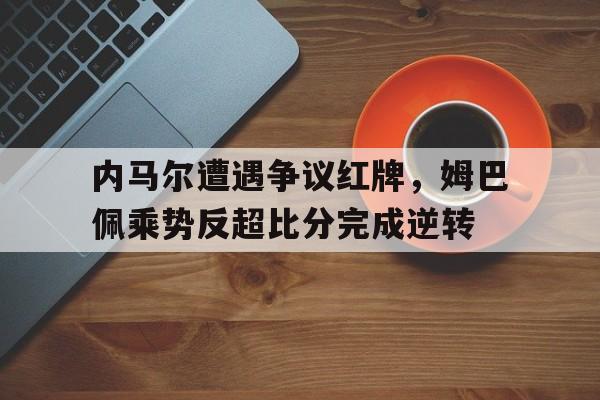 内马尔遭遇争议红牌，姆巴佩乘势反超比分完成逆转内马尔和姆巴佩在哪个俱乐部