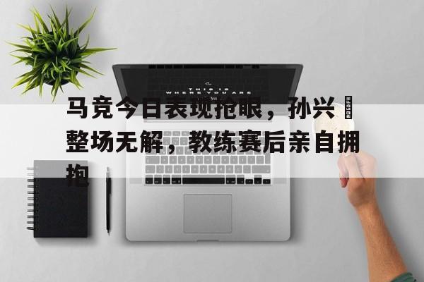 马竞今日表现抢眼,孙兴慜整场无解,教练赛后亲自拥抱 马竞今日表现抢眼,孙兴慜整场无解,教练赛后亲自拥抱
